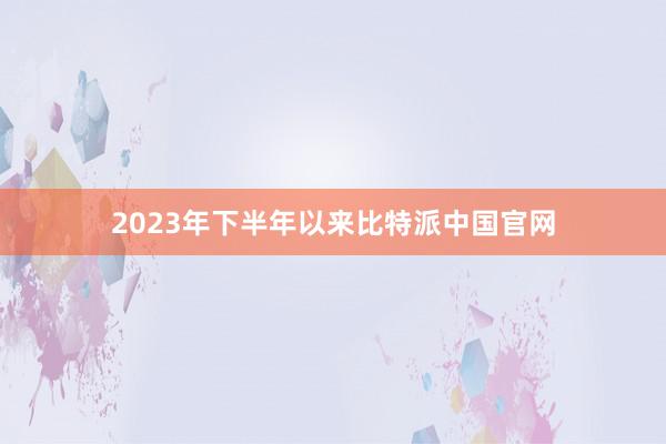 2023年下半年以来比特派中国官网