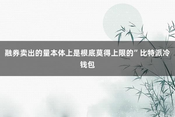 融券卖出的量本体上是根底莫得上限的”比特派冷钱包