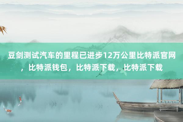 豆剑测试汽车的里程已进步12万公里比特派官网，比特派钱包，比特派下载，比特派下载