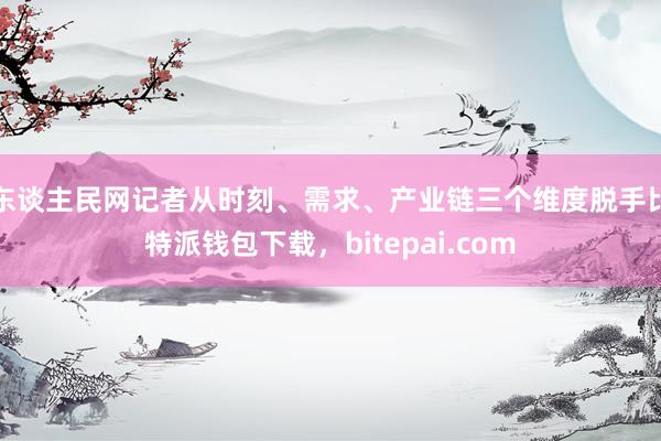 东谈主民网记者从时刻、需求、产业链三个维度脱手比特派钱包下载，bitepai.com