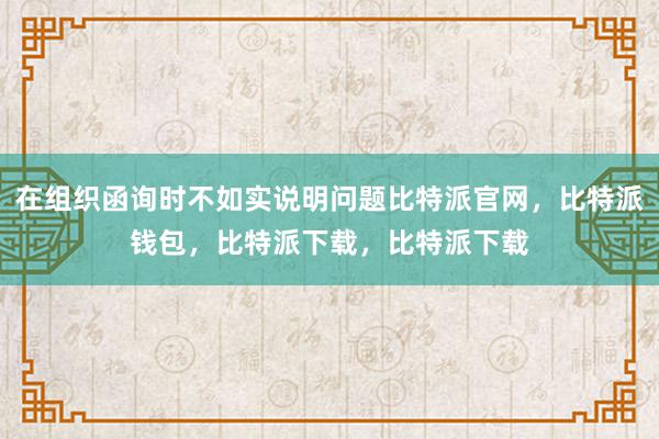 在组织函询时不如实说明问题比特派官网，比特派钱包，比特派下载，比特派下载