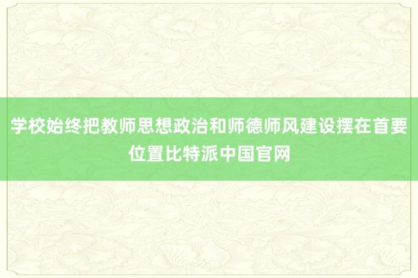 学校始终把教师思想政治和师德师风建设摆在首要位置比特派中国官网