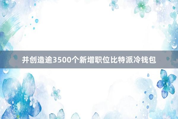 并创造逾3500个新增职位比特派冷钱包