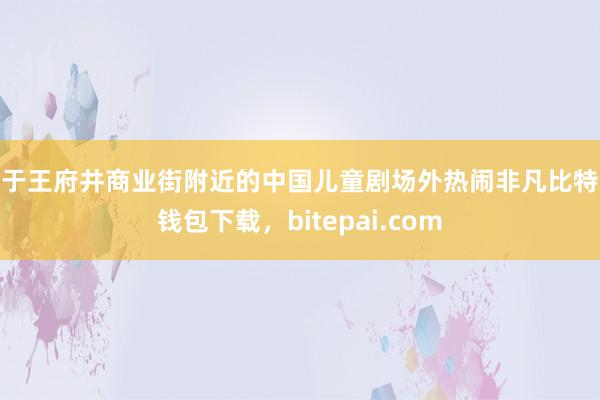 位于王府井商业街附近的中国儿童剧场外热闹非凡比特派钱包下载，bitepai.com