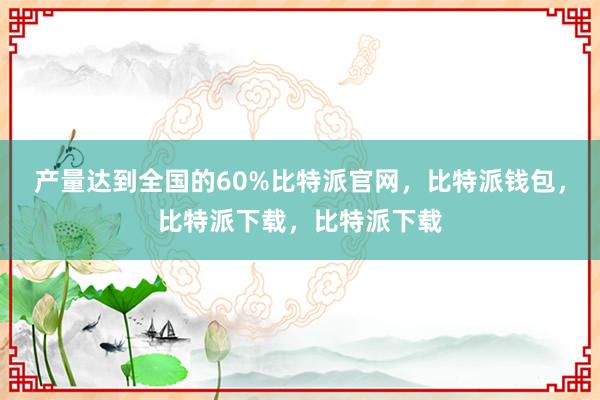 产量达到全国的60%比特派官网，比特派钱包，比特派下载，比特派下载