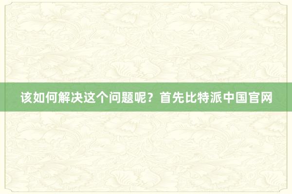 该如何解决这个问题呢？首先比特派中国官网