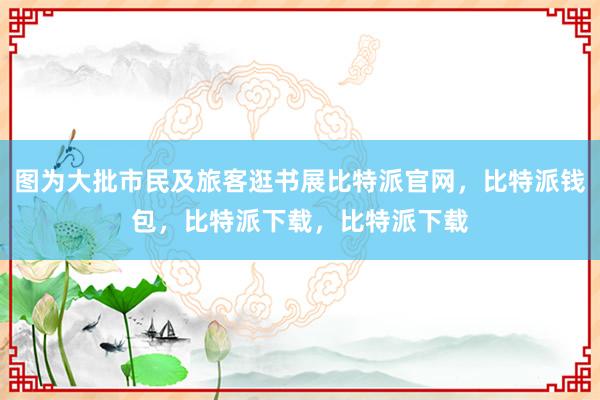 图为大批市民及旅客逛书展比特派官网，比特派钱包，比特派下载，比特派下载