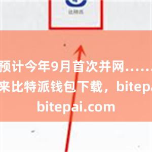 预计今年9月首次并网……今年以来比特派钱包下载，bitepai.com