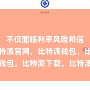 不仅面临利率风险和信用风险比特派官网，比特派钱包，比特派下载，比特派下载