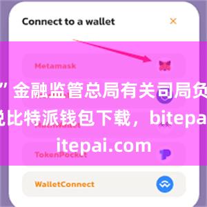 ”金融监管总局有关司局负责人说比特派钱包下载，bitepai.com