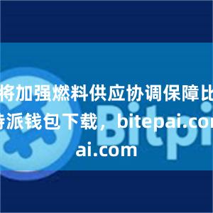 将加强燃料供应协调保障比特派钱包下载，bitepai.com